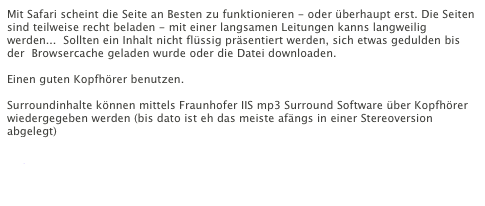 Mit Safari scheint die Seite an Besten zu funktionieren - oder überhaupt erst. Die Seiten sind teilweise recht beladen - mit einer langsamen Leitungen kanns langweilig werden...  Sollten ein Inhalt nicht flüssig präsentiert werden, sich etwas gedulden bis der  Browsercache geladen wurde oder die Datei downloaden.

Einen guten Kopfhörer benutzen.

Surroundinhalte können mittels Fraunhofer IIS mp3 Surround Software über Kopfhörer wiedergegeben werden (bis dato ist eh das meiste afängs in einer Stereoversion abgelegt)
Mehr 
Playerdownload
